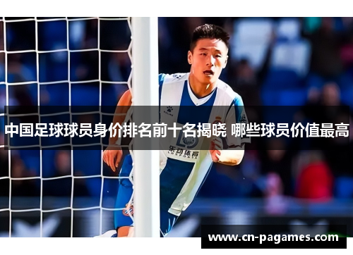 中国足球球员身价排名前十名揭晓 哪些球员价值最高