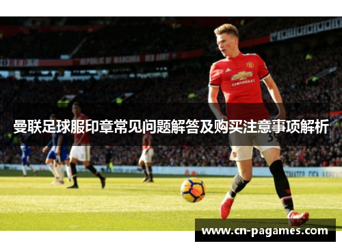 曼联足球服印章常见问题解答及购买注意事项解析