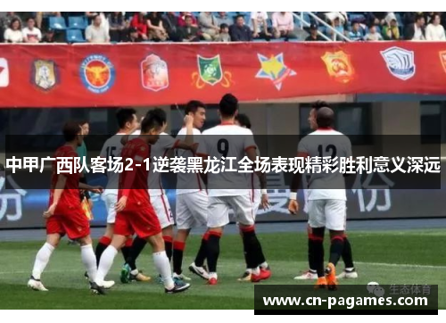 中甲广西队客场2-1逆袭黑龙江全场表现精彩胜利意义深远