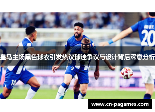 皇马主场黑色球衣引发热议球迷争议与设计背后深意分析