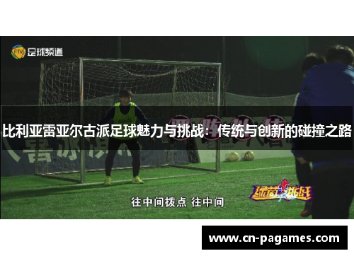 比利亚雷亚尔古派足球魅力与挑战：传统与创新的碰撞之路