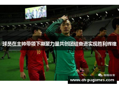 球员在主帅带领下凝聚力量共创团结奋进实现胜利辉煌