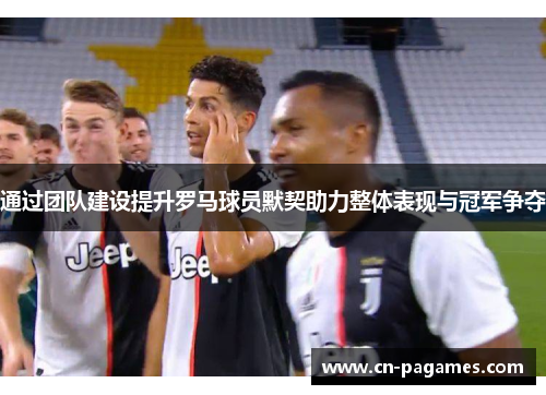 通过团队建设提升罗马球员默契助力整体表现与冠军争夺