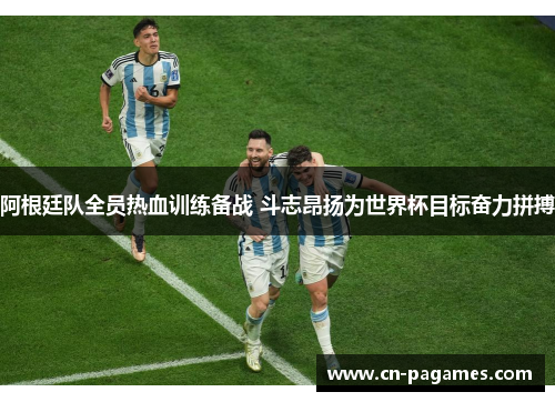 阿根廷队全员热血训练备战 斗志昂扬为世界杯目标奋力拼搏