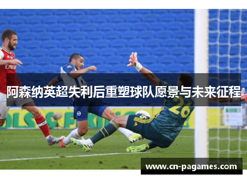 阿森纳英超失利后重塑球队愿景与未来征程
