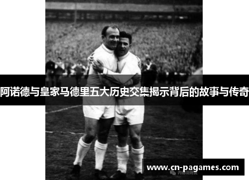 阿诺德与皇家马德里五大历史交集揭示背后的故事与传奇