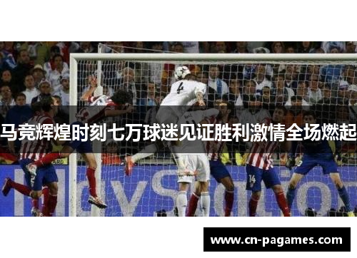 马竞辉煌时刻七万球迷见证胜利激情全场燃起