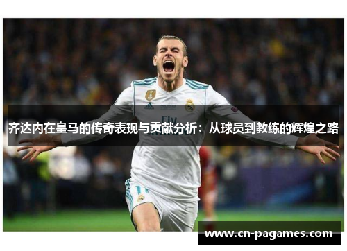 齐达内在皇马的传奇表现与贡献分析：从球员到教练的辉煌之路