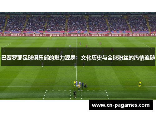 巴塞罗那足球俱乐部的魅力源泉：文化历史与全球粉丝的热情追随