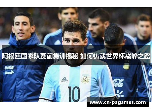 阿根廷国家队赛前集训揭秘 如何铸就世界杯巅峰之路