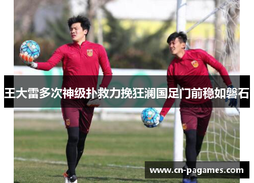 王大雷多次神级扑救力挽狂澜国足门前稳如磐石