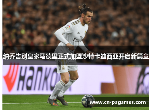 纳乔告别皇家马德里正式加盟沙特卡迪西亚开启新篇章