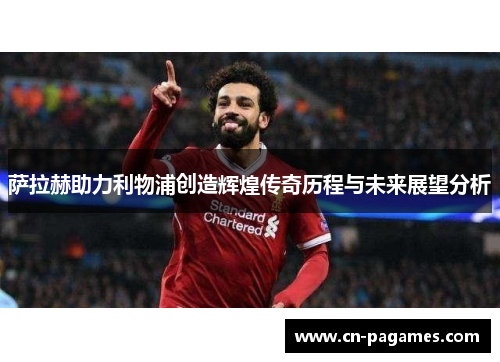 萨拉赫助力利物浦创造辉煌传奇历程与未来展望分析